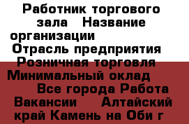 Работник торгового зала › Название организации ­ Team PRO 24 › Отрасль предприятия ­ Розничная торговля › Минимальный оклад ­ 25 000 - Все города Работа » Вакансии   . Алтайский край,Камень-на-Оби г.